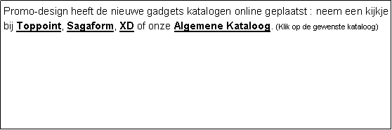 Tekstvak: Promo-design heeft de nieuwe gadgets katalogen online geplaatst : neem een kijkje bij Toppoint, Sagaform, XD of onze Algemene Kataloog. (Klik op de gewenste kataloog)