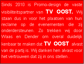 Tekstvak: Sinds 2010 is Promo-design de vaste visibiliteitspartner van TV OOST. Wij staan dus in voor het plaatsen van hun reclame op de evenementen die zij onderdersteunen. Zo trekken wij door Waas en Dender om overal duidelijk kenbaar te maken dat TV OOST alvast van de partij is. Wij danken hen alvast voor het vertrouwen dat zij in ons stellen..